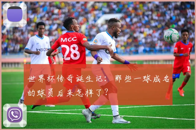 世界杯传奇诞生记:那些一球成名的球员后来怎样了?