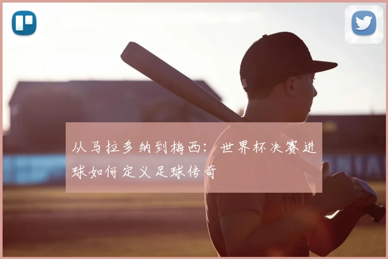 从马拉多纳到梅西：世界杯决赛进球如何定义足球传奇
