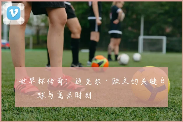 世界杯传奇：迈克尔·欧文的关键进球与高光时刻