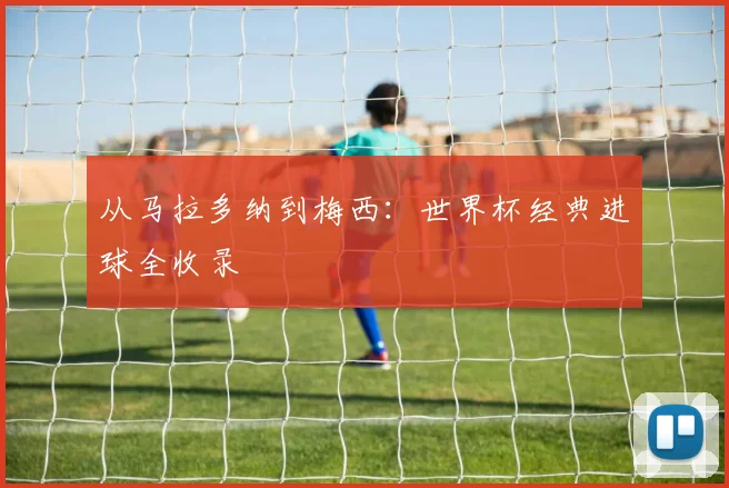 从马拉多纳到梅西：世界杯经典进球全收录